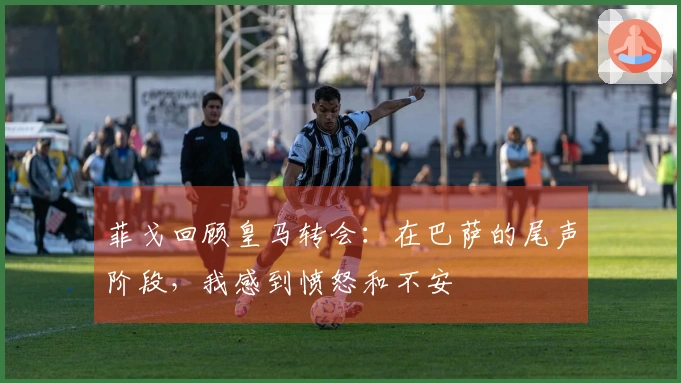 菲戈回顾皇马转会：在巴萨的尾声阶段，我感到愤怒和不安