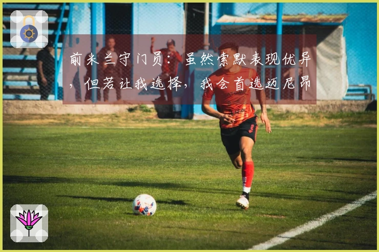 前米兰守门员：虽然索默表现优异，但若让我选择，我会首选迈尼昂