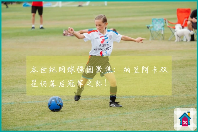 本世纪网球强国聚焦：纳豆阿卡双星仍落后冠军之际！