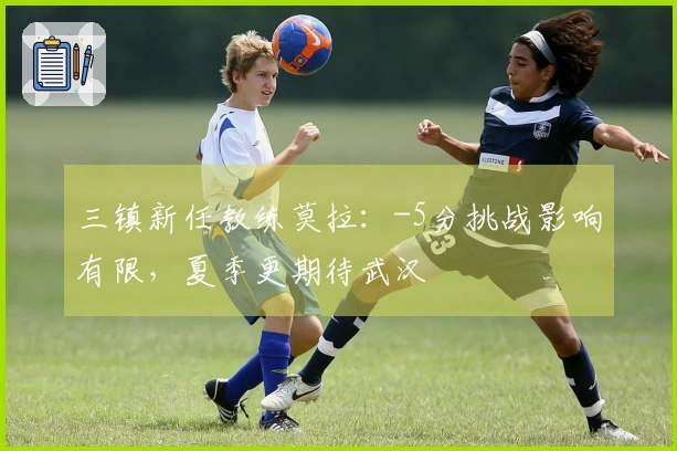 三镇新任教练莫拉：-5分挑战影响有限，夏季更期待武汉
