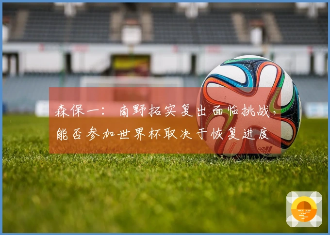 森保一：南野拓实复出面临挑战，能否参加世界杯取决于恢复进度