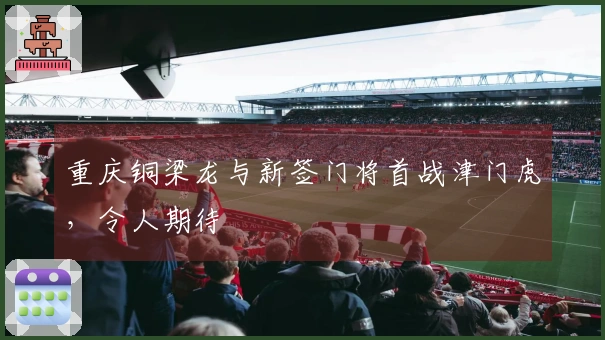 重庆铜梁龙与新签门将首战津门虎，令人期待