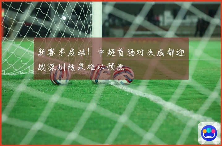 新赛季启动！中超首场对决成都迎战深圳结果难以预测