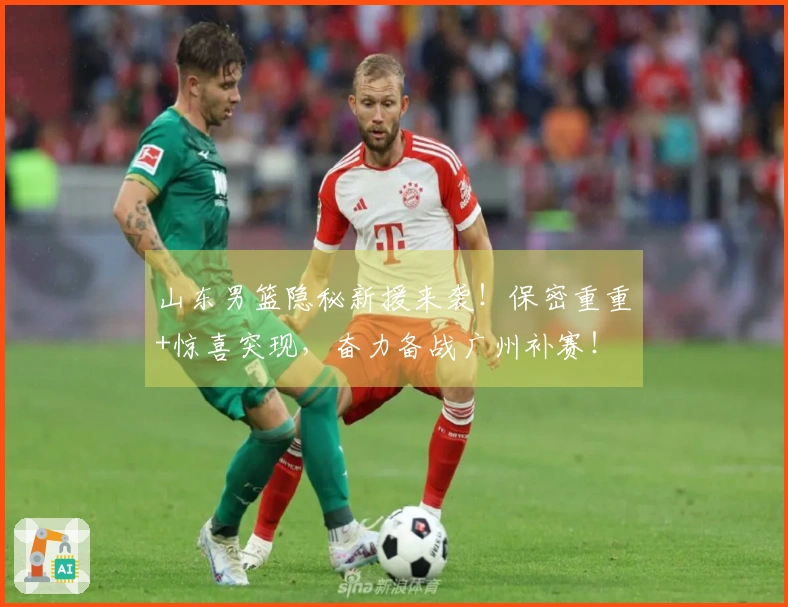 山东男篮隐秘新援来袭！保密重重+惊喜突现，奋力备战广州补赛！