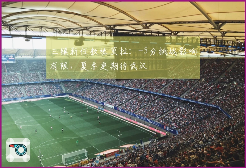 三镇新任教练莫拉：-5分挑战影响有限，夏季更期待武汉
