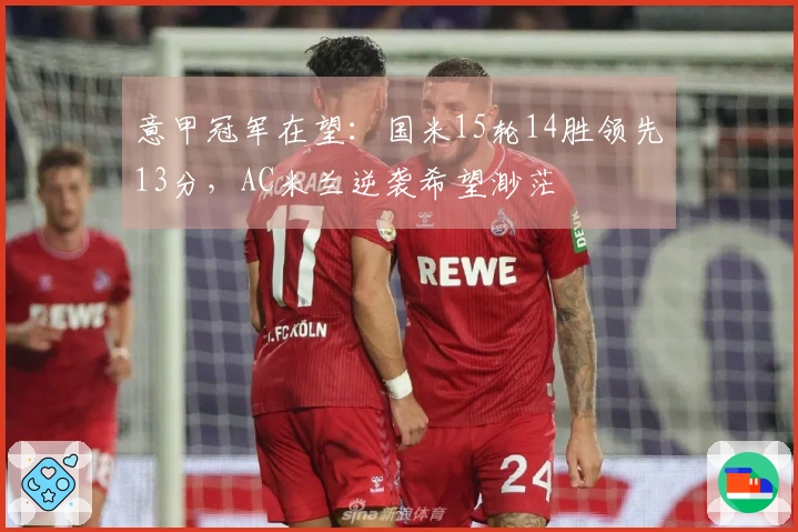 意甲冠军在望：国米15轮14胜领先13分，AC米兰逆袭希望渺茫