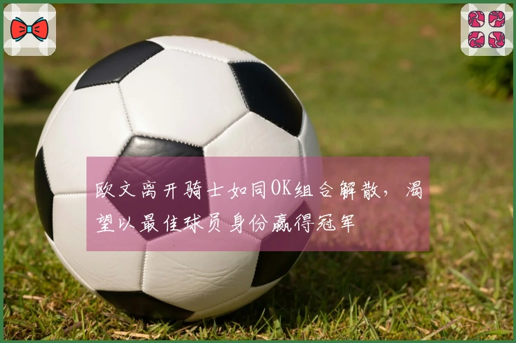 欧文离开骑士如同OK组合解散，渴望以最佳球员身份赢得冠军