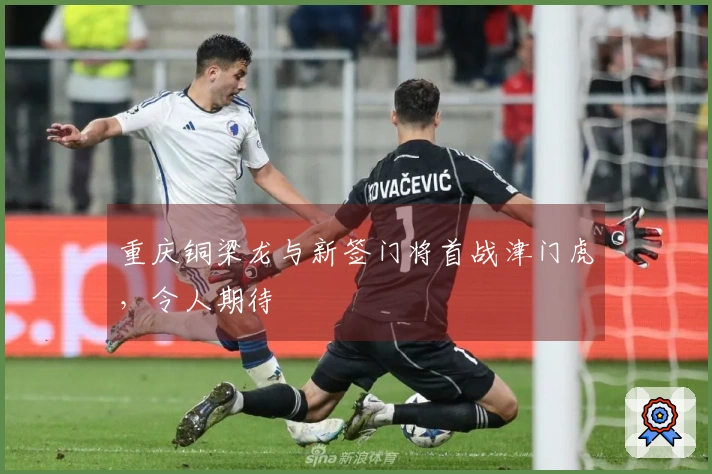 重庆铜梁龙与新签门将首战津门虎，令人期待