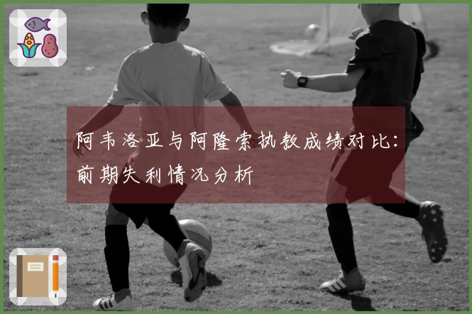 阿韦洛亚与阿隆索执教成绩对比：前期失利情况分析