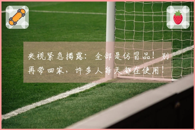 央视紧急揭露：全部是仿冒品！别再带回家，许多人每天都在使用！