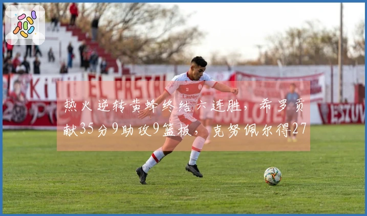 热火逆转黄蜂终结六连胜，希罗贡献35分9助攻9篮板，克努佩尔得27分