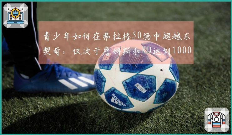 青少年如何在弗拉格50场中超越东契奇，仅次于詹姆斯和KD达到1000分