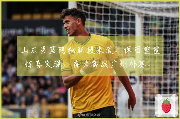 山东男篮隐秘新援来袭！保密重重+惊喜突现，奋力备战广州补赛！