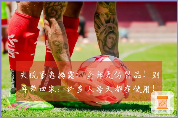 央视紧急揭露：全部是仿冒品！别再带回家，许多人每天都在使用！