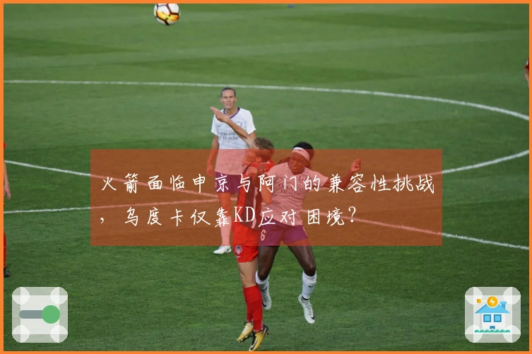 火箭面临申京与阿门的兼容性挑战，乌度卡仅靠KD应对困境？