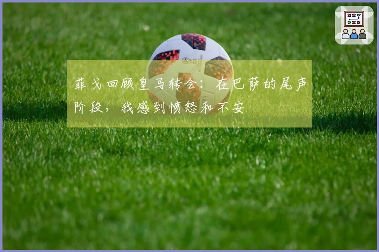 菲戈回顾皇马转会：在巴萨的尾声阶段，我感到愤怒和不安