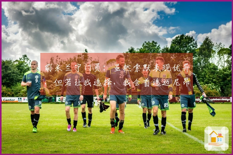 前米兰守门员：虽然索默表现优异，但若让我选择，我会首选迈尼昂