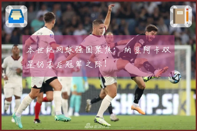本世纪网球强国聚焦：纳豆阿卡双星仍落后冠军之际！