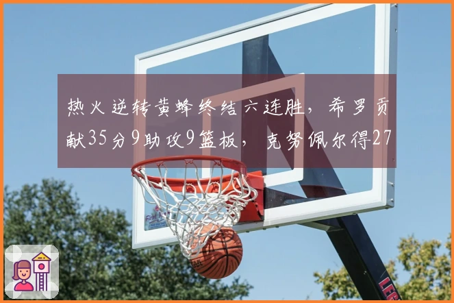热火逆转黄蜂终结六连胜，希罗贡献35分9助攻9篮板，克努佩尔得27分